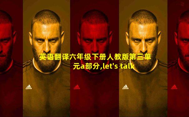 英语翻译六年级下册人教版第三单元a部分,let's talk